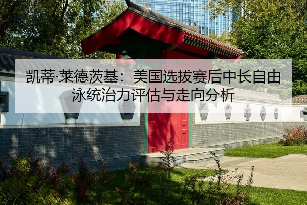 凯蒂·莱德茨基：美国选拔赛后中长自由泳统治力评估与走向分析