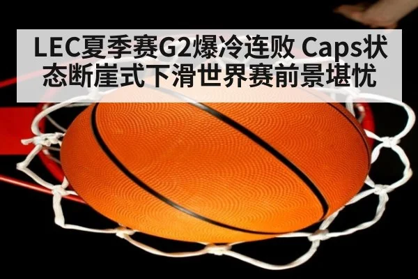 LEC夏季赛G2爆冷连败 Caps状态断崖式下滑世界赛前景堪忧