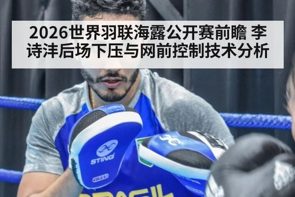 2026世界羽联海露公开赛前瞻 李诗沣后场下压与网前控制技术分析