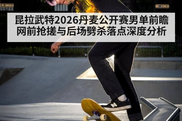 昆拉武特2026丹麦公开赛男单前瞻 网前抢搓与后场劈杀落点深度分析